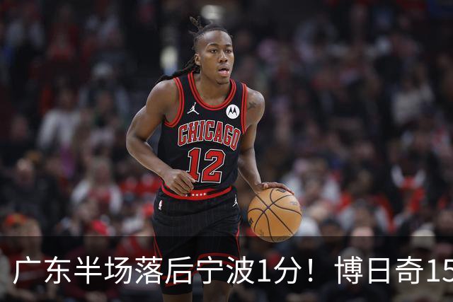 广东半场落后宁波1分！博日奇15+4，胡明轩8分5助，徐杰高烧缺阵
