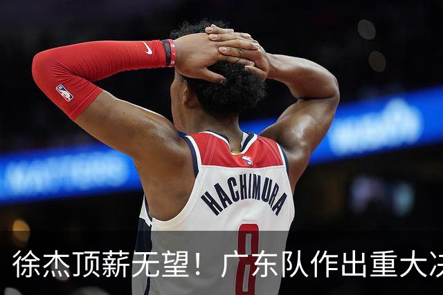 徐杰顶薪无望！广东队作出重大决定，或“1换1”交易林葳？