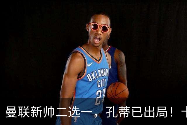 曼联新帅二选一，孔蒂已出局！卡里克输球加速下课进程本周将换帅