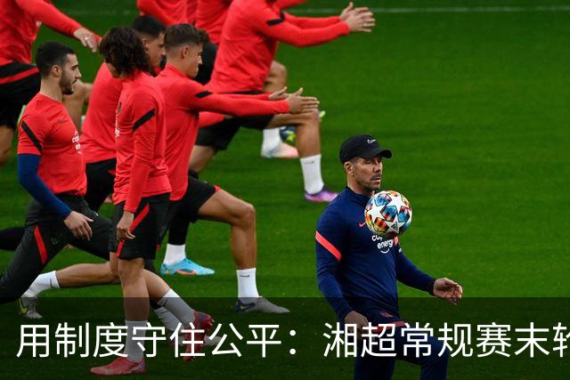 用制度守住公平：湘超常规赛末轮七场比赛将同时开赛