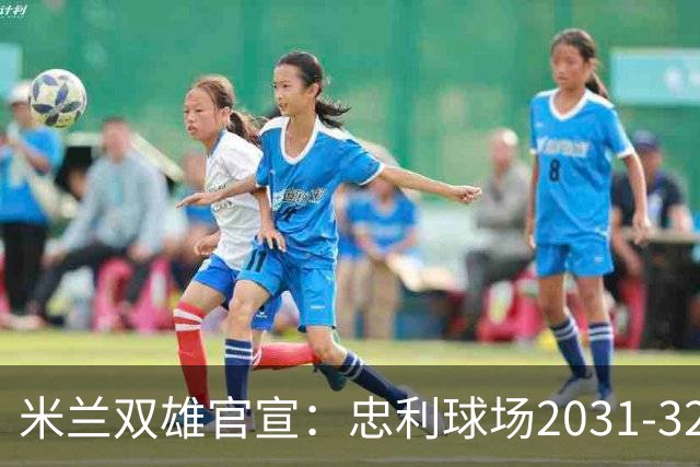 米兰双雄官宣：忠利球场2031-32赛季使用 年入2600万欧