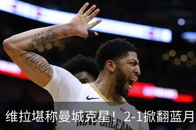 维拉堪称曼城克星！2-1掀翻蓝月亮终结7连胜，帮了阿森纳一把！