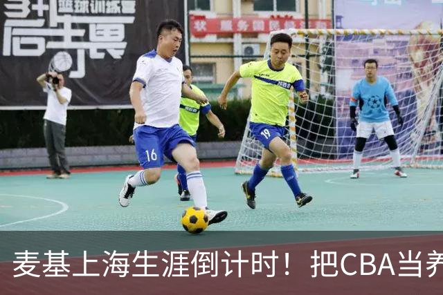 麦基上海生涯倒计时！把CBA当养老院态度成硬伤，合同4个月非保障