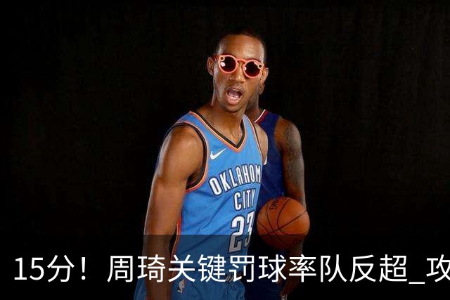 15分！周琦关键罚球率队反超 攻防状态不理想
